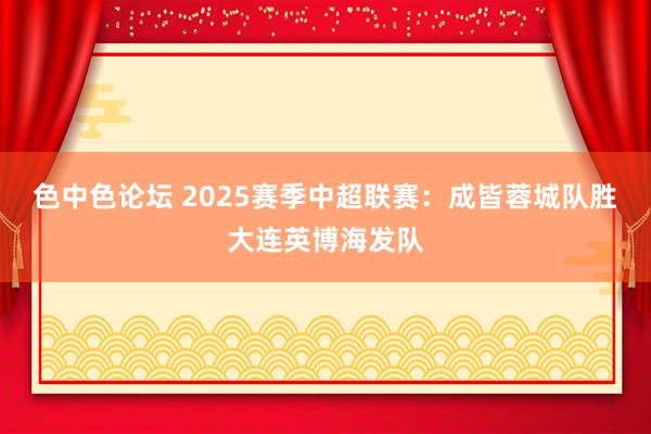 色中色论坛 2025赛季中超联赛：成皆蓉城队胜大连英博海发队