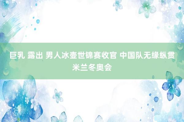 巨乳 露出 男人冰壶世锦赛收官 中国队无缘纵贯米兰冬奥会