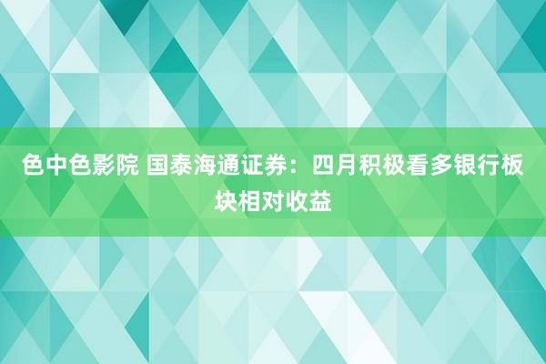 色中色影院 国泰海通证券：四月积极看多银行板块相对收益