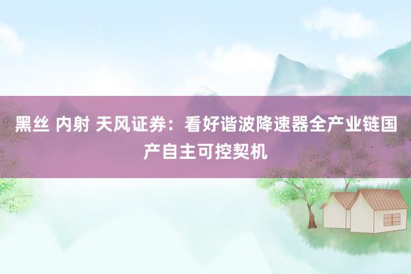 黑丝 内射 天风证券：看好谐波降速器全产业链国产自主可控契机