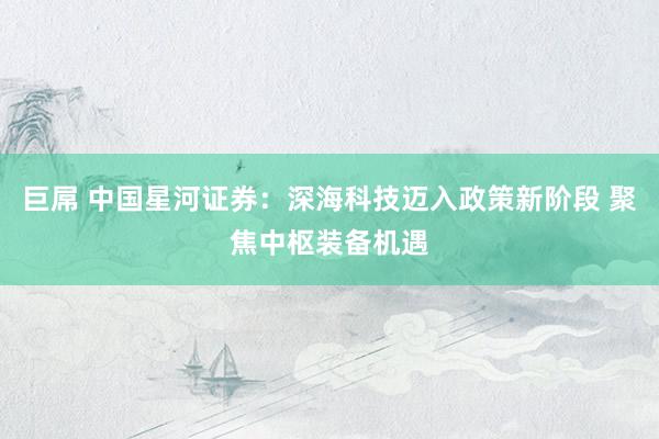 巨屌 中国星河证券：深海科技迈入政策新阶段 聚焦中枢装备机遇