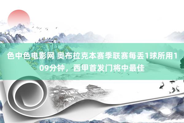 色中色电影网 奥布拉克本赛季联赛每丢1球所用109分钟，西甲首发门将中最佳