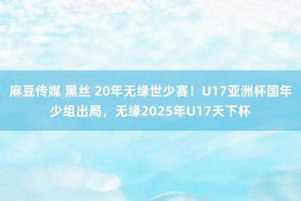麻豆传媒 黑丝 20年无缘世少赛！U17亚洲杯国年少组出局，无缘2025年U17天下杯