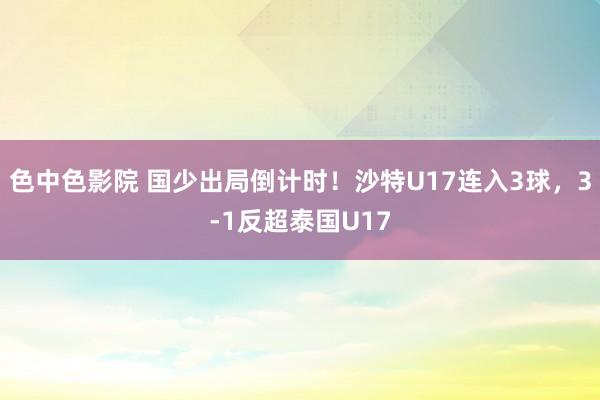 色中色影院 国少出局倒计时！沙特U17连入3球，3-1反超泰国U17