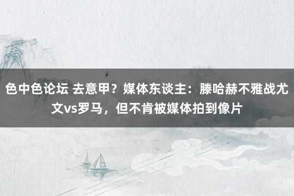 色中色论坛 去意甲？媒体东谈主：滕哈赫不雅战尤文vs罗马，但不肯被媒体拍到像片