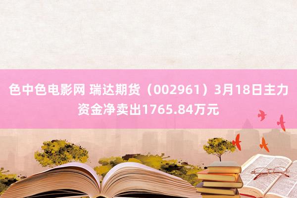 色中色电影网 瑞达期货（002961）3月18日主力资金净卖出1765.84万元