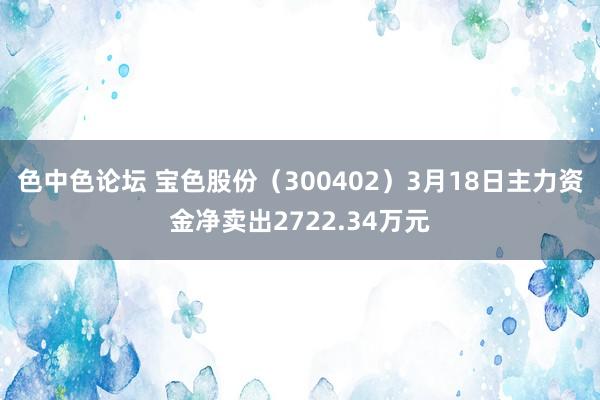 色中色论坛 宝色股份（300402）3月18日主力资金净卖出2722.34万元