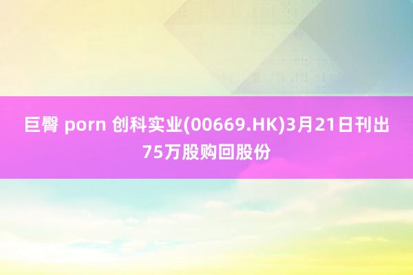 巨臀 porn 创科实业(00669.HK)3月21日刊出75万股购回股份