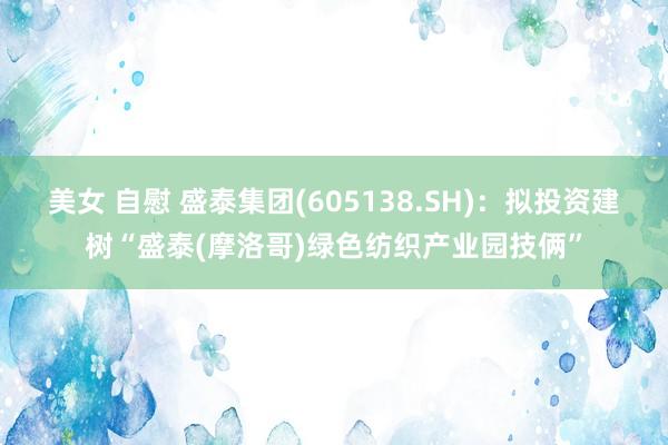 美女 自慰 盛泰集团(605138.SH)：拟投资建树“盛泰(摩洛哥)绿色纺织产业园技俩”