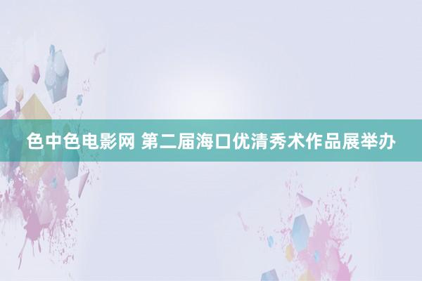 色中色电影网 第二届海口优清秀术作品展举办