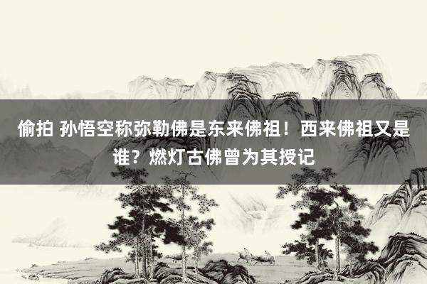 偷拍 孙悟空称弥勒佛是东来佛祖！西来佛祖又是谁？燃灯古佛曾为其授记