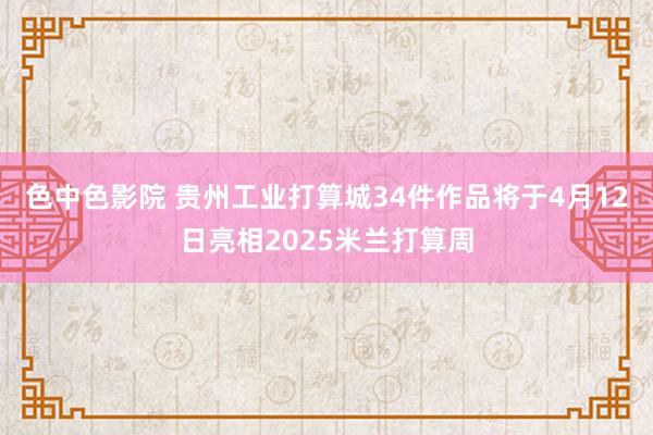 色中色影院 贵州工业打算城34件作品将于4月12日亮相2025米兰打算周