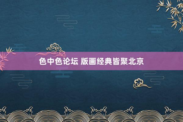 色中色论坛 版画经典皆聚北京