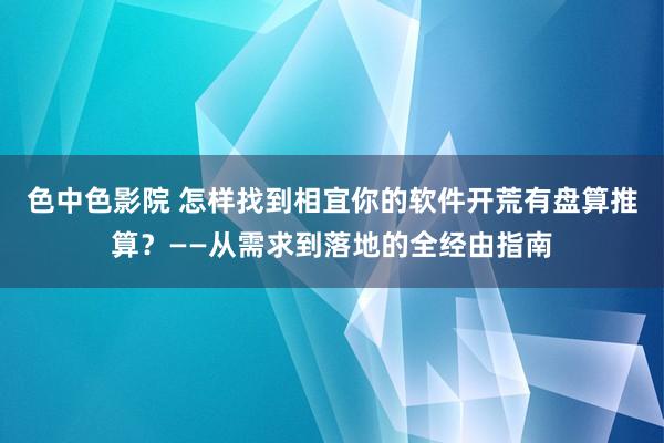 色中色影院 怎样找到相宜你的软件开荒有盘算推算？——从需求到落地的全经由指南
