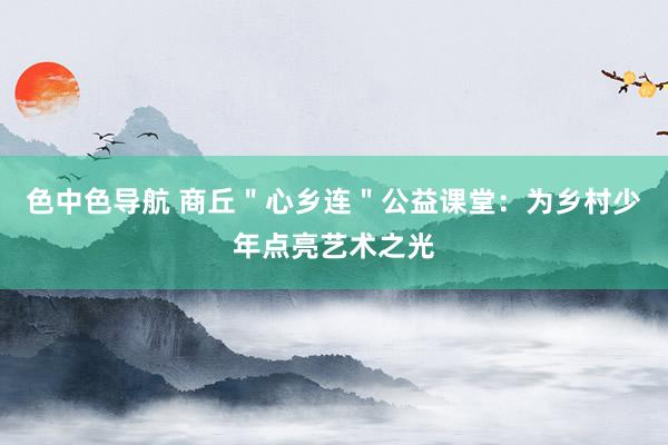 色中色导航 商丘＂心乡连＂公益课堂：为乡村少年点亮艺术之光