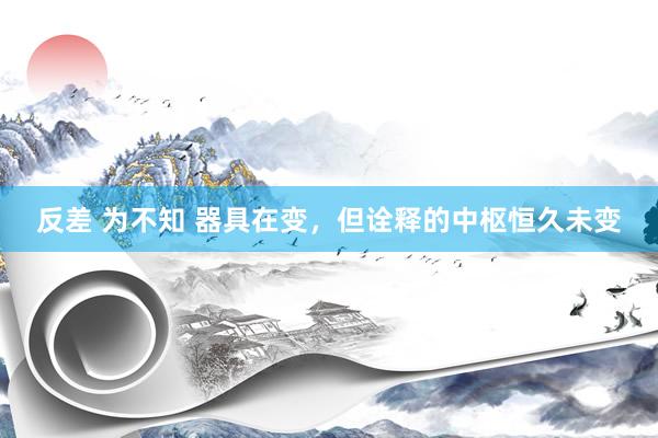 反差 为不知 器具在变，但诠释的中枢恒久未变