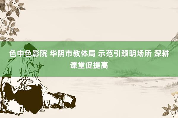 色中色影院 华阴市教体局 示范引颈明场所 深耕课堂促提高
