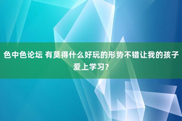 色中色论坛 有莫得什么好玩的形势不错让我的孩子爱上学习？