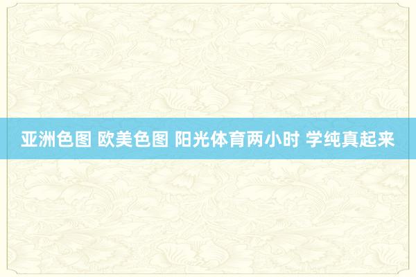 亚洲色图 欧美色图 阳光体育两小时 学纯真起来