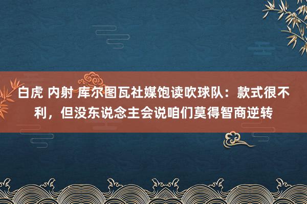 白虎 内射 库尔图瓦社媒饱读吹球队：款式很不利，但没东说念主会说咱们莫得智商逆转