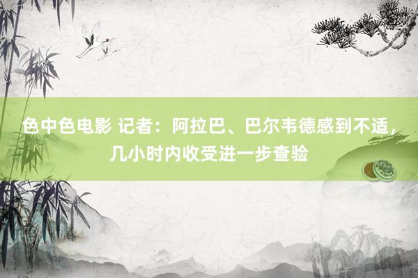 色中色电影 记者：阿拉巴、巴尔韦德感到不适，几小时内收受进一步查验