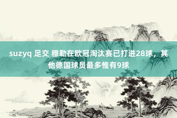 suzyq 足交 穆勒在欧冠淘汰赛已打进28球，其他德国球员最多惟有9球