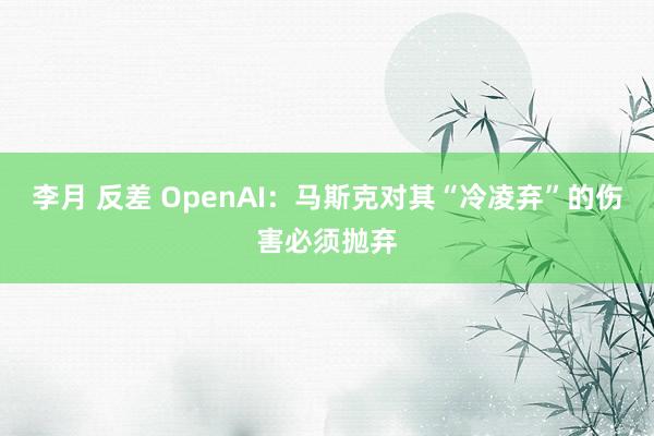 李月 反差 OpenAI：马斯克对其“冷凌弃”的伤害必须抛弃
