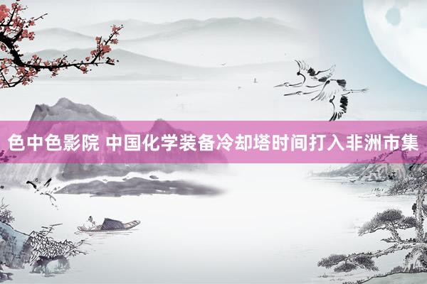 色中色影院 中国化学装备冷却塔时间打入非洲市集
