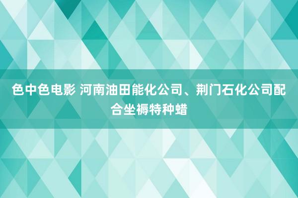 色中色电影 河南油田能化公司、荆门石化公司配合坐褥特种蜡