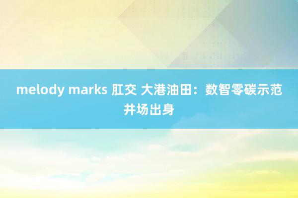 melody marks 肛交 大港油田：数智零碳示范井场出身