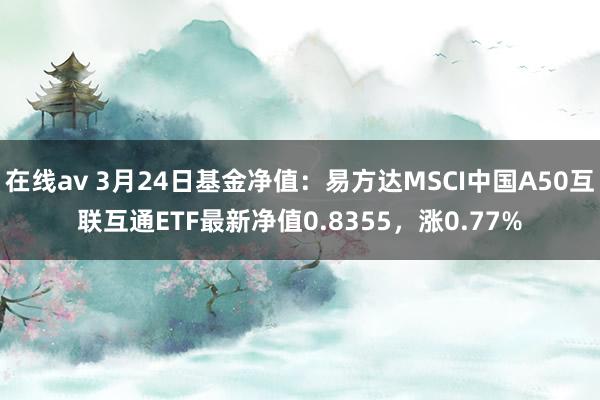在线av 3月24日基金净值：易方达MSCI中国A50互联互通ETF最新净值0.8355，涨0.77%