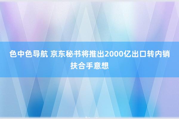 色中色导航 京东秘书将推出2000亿出口转内销扶合手意想