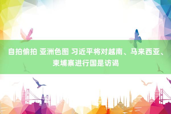 自拍偷拍 亚洲色图 习近平将对越南、马来西亚、柬埔寨进行国是访谒