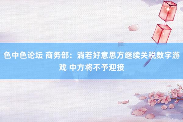 色中色论坛 商务部：淌若好意思方继续关税数字游戏 中方将不予迎接