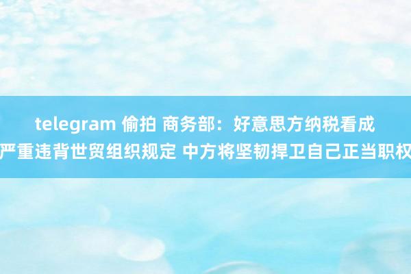 telegram 偷拍 商务部：好意思方纳税看成严重违背世贸组织规定 中方将坚韧捍卫自己正当职权