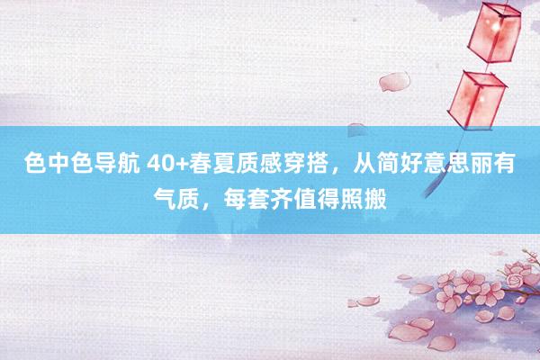 色中色导航 40+春夏质感穿搭，从简好意思丽有气质，每套齐值得照搬