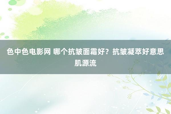 色中色电影网 哪个抗皱面霜好？抗皱凝萃好意思肌源流