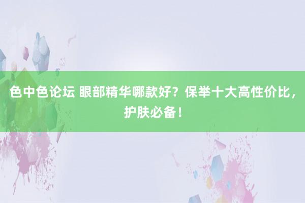 色中色论坛 眼部精华哪款好？保举十大高性价比，护肤必备！
