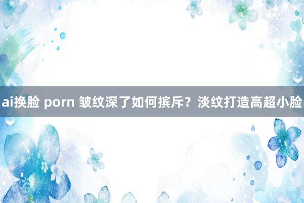 ai换脸 porn 皱纹深了如何摈斥？淡纹打造高超小脸