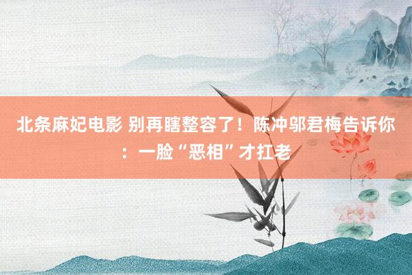 北条麻妃电影 别再瞎整容了！陈冲邬君梅告诉你：一脸“恶相”才扛老