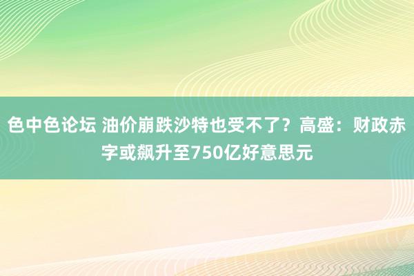 色中色论坛 油价崩跌沙特也受不了？高盛：财政赤字或飙升至750亿好意思元
