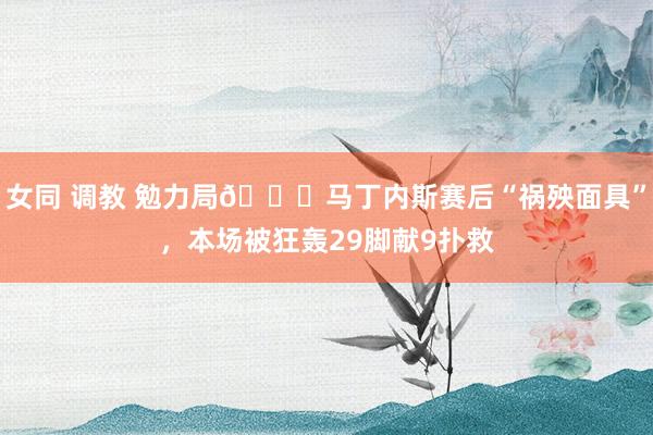 女同 调教 勉力局😔马丁内斯赛后“祸殃面具”，本场被狂轰29脚献9扑救