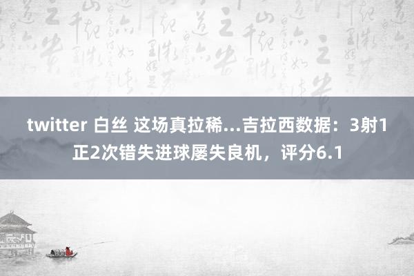 twitter 白丝 这场真拉稀...吉拉西数据：3射1正2次错失进球屡失良机，评分6.1
