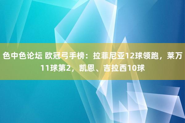 色中色论坛 欧冠弓手榜：拉菲尼亚12球领跑，莱万11球第2，凯恩、吉拉西10球