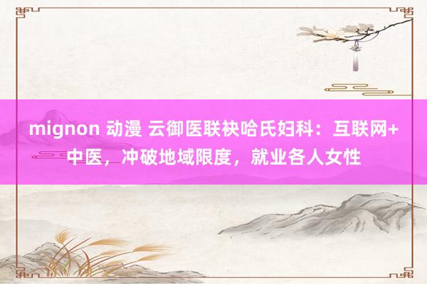 mignon 动漫 云御医联袂哈氏妇科：互联网+中医，冲破地域限度，就业各人女性