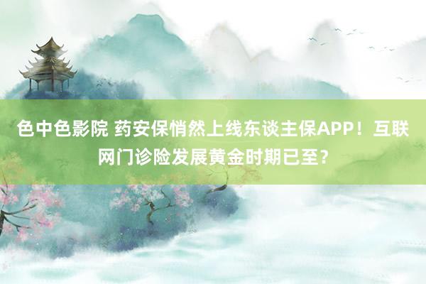 色中色影院 药安保悄然上线东谈主保APP！互联网门诊险发展黄金时期已至？