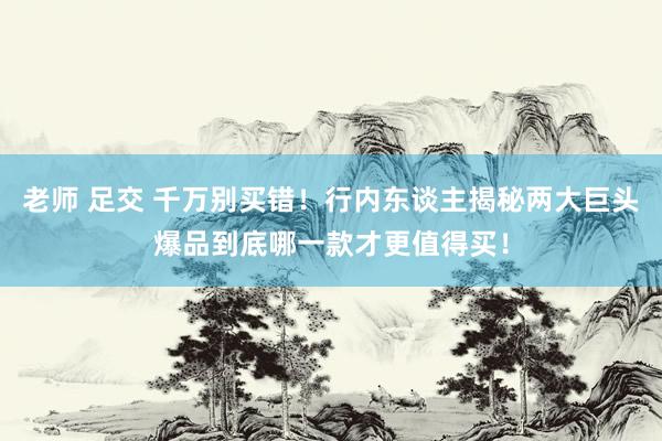 老师 足交 千万别买错！行内东谈主揭秘两大巨头爆品到底哪一款才更值得买！