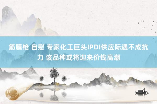 筋膜枪 自慰 专家化工巨头IPDI供应际遇不成抗力 该品种或将迎来价钱高潮