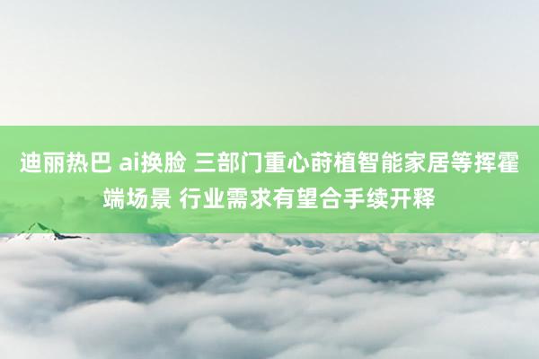 迪丽热巴 ai换脸 三部门重心莳植智能家居等挥霍端场景 行业需求有望合手续开释