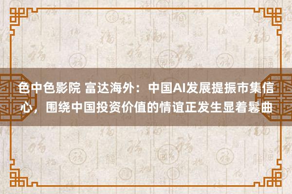 色中色影院 富达海外：中国AI发展提振市集信心，围绕中国投资价值的情谊正发生显着鬈曲